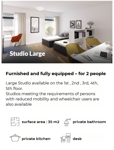 Furnished and fully equipped – for 2 people Large Studio available on the 1st , 2nd , 3rd, 4th, 5th floor. Studios meeting the requirements of persons with reduced mobility and wheelchair users are also available surface area : 21 m2 private bathroom private kitchen desk