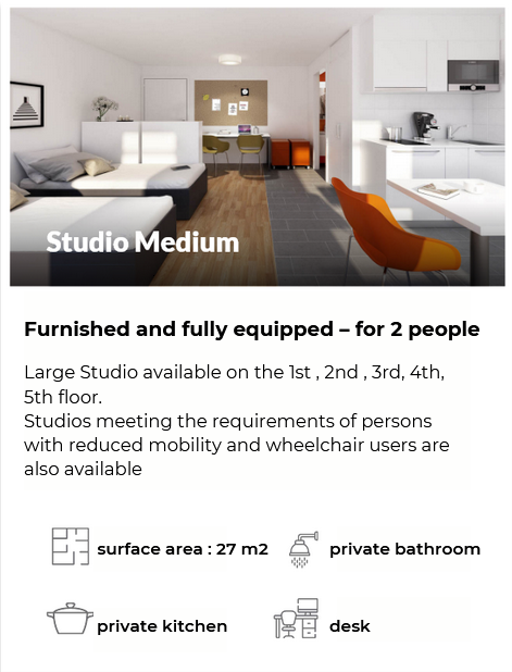 Furnished and fully equipped – for 2 people Large Studio available on the 1st , 2nd , 3rd, 4th, 5th floor. Studios meeting the requirements of persons with reduced mobility and wheelchair users are also available surface area : 21 m2  private bathroom  private kitchen desk 